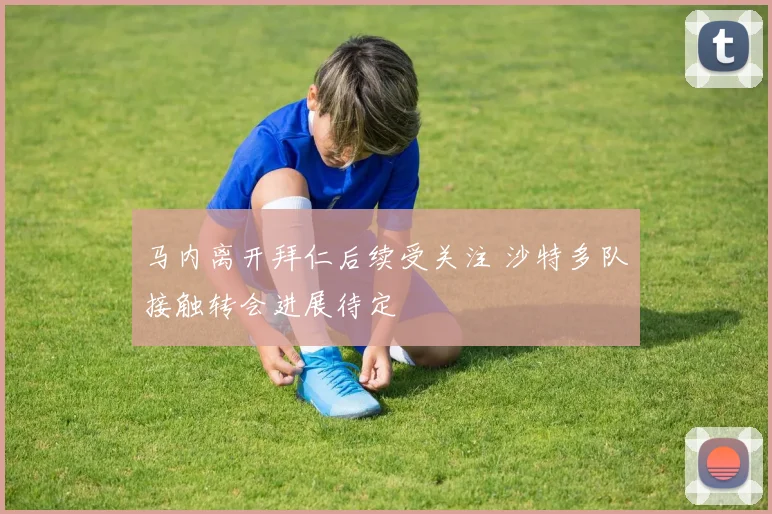 马内离开拜仁后续受关注 沙特多队接触转会进展待定