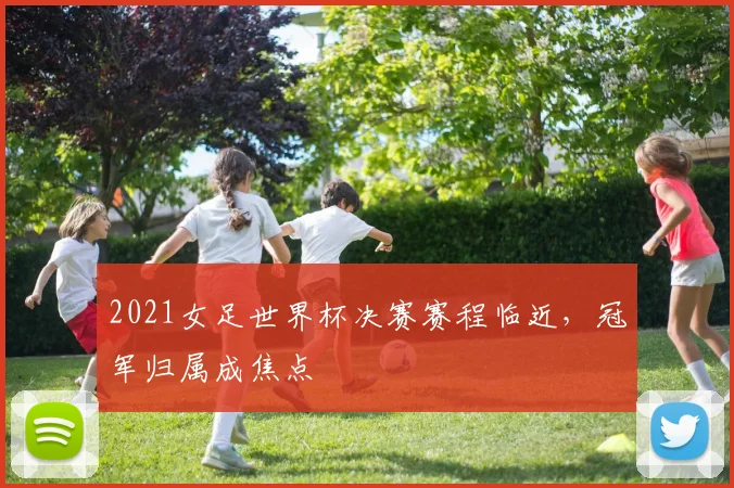 2021女足世界杯决赛赛程临近,冠军归属成焦点
