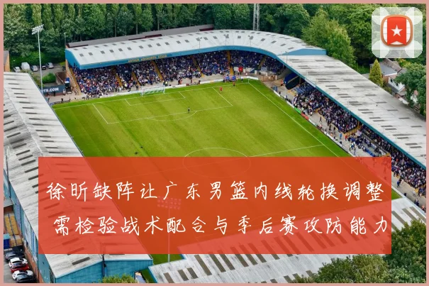 徐昕缺阵让广东男篮内线轮换调整 需检验战术配合与季后赛攻防能力