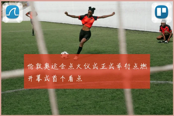伦敦奥运会点火仪式正式举行点燃开幕式首个看点