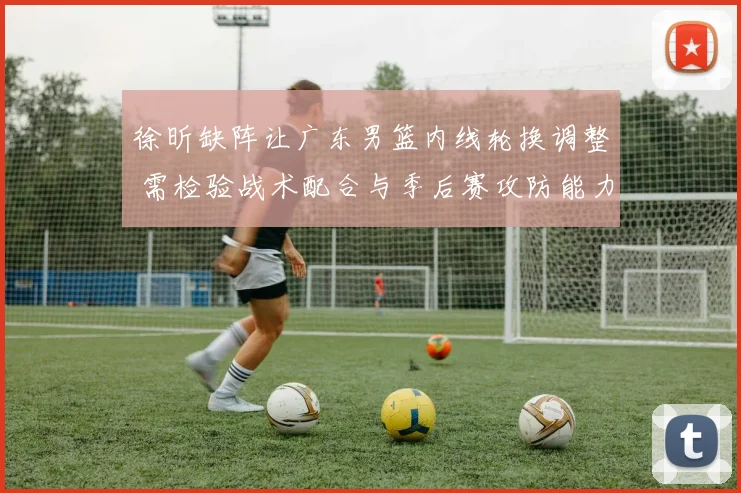 徐昕缺阵让广东男篮内线轮换调整 需检验战术配合与季后赛攻防能力