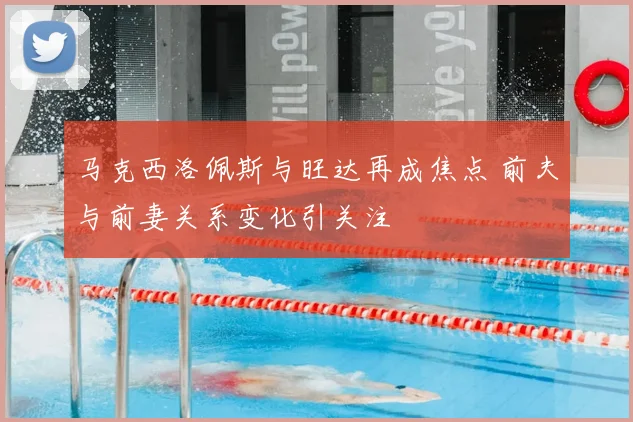 马克西洛佩斯与旺达再成焦点 前夫与前妻关系变化引关注