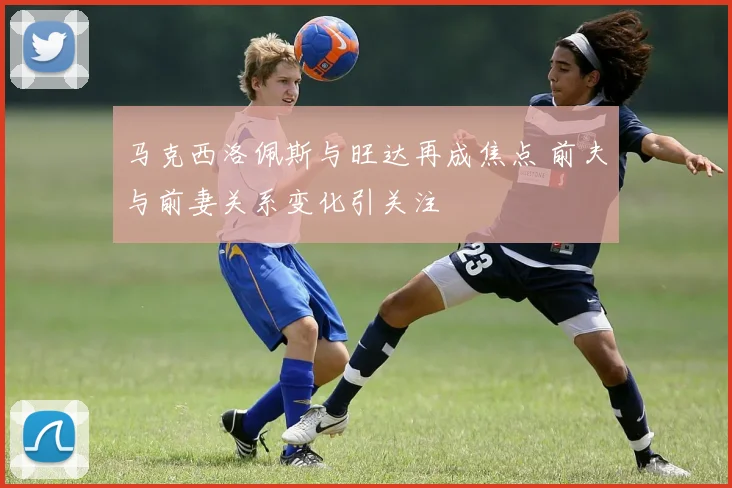 马克西洛佩斯与旺达再成焦点 前夫与前妻关系变化引关注
