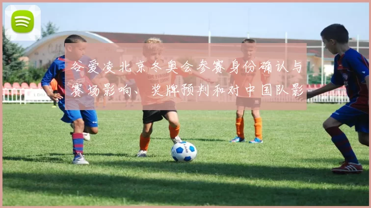 谷爱凌北京冬奥会参赛身份确认与赛场影响、奖牌预判和对中国队影响看点