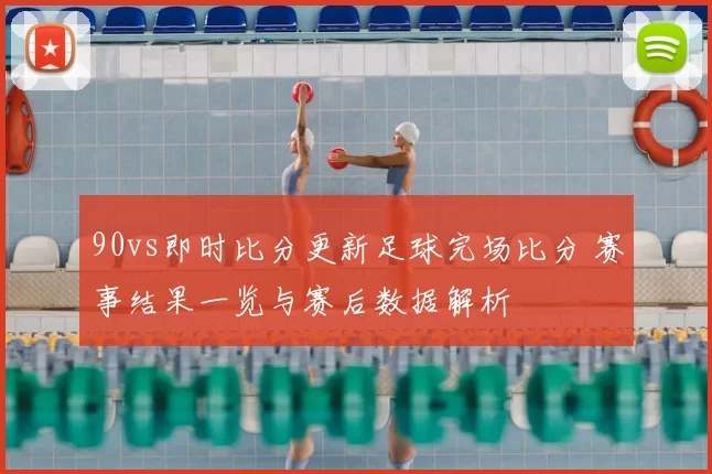 90vs即时比分更新足球完场比分 赛事结果一览与赛后数据解析