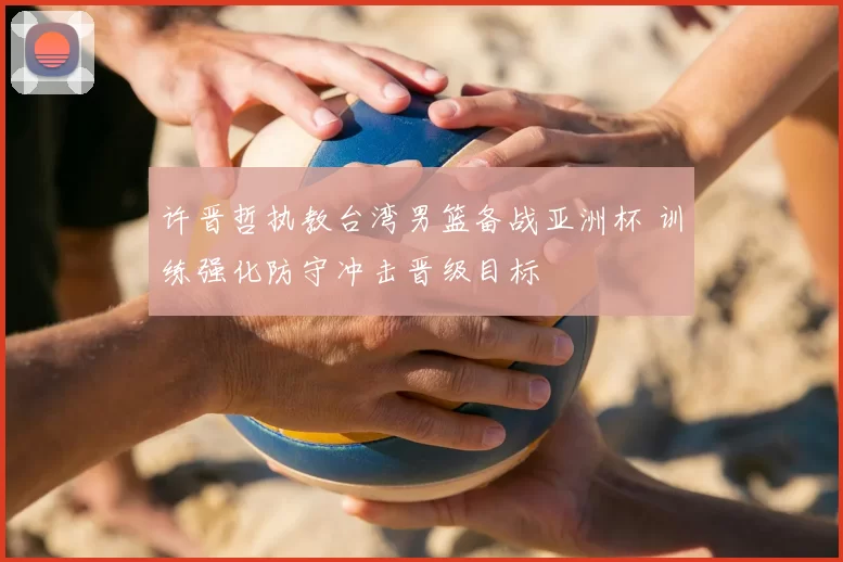 许晋哲执教台湾男篮备战亚洲杯 训练强化防守冲击晋级目标