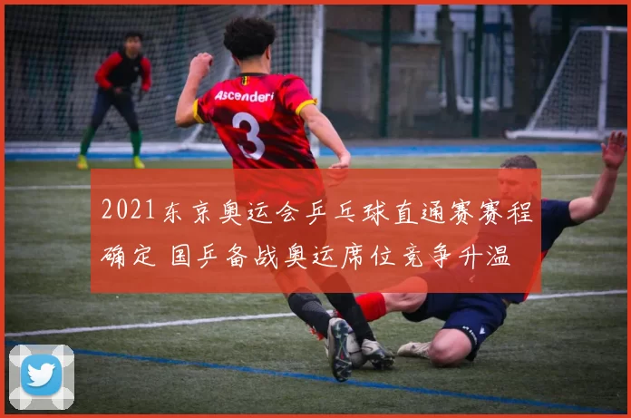 2021东京奥运会乒乓球直通赛赛程确定 国乒备战奥运席位竞争升温