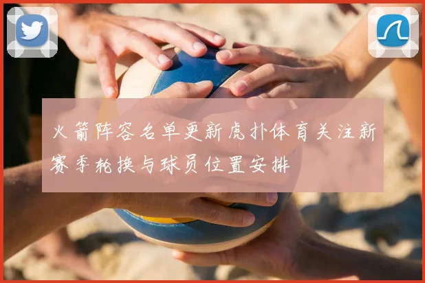 火箭阵容名单更新虎扑体育关注新赛季轮换与球员位置安排