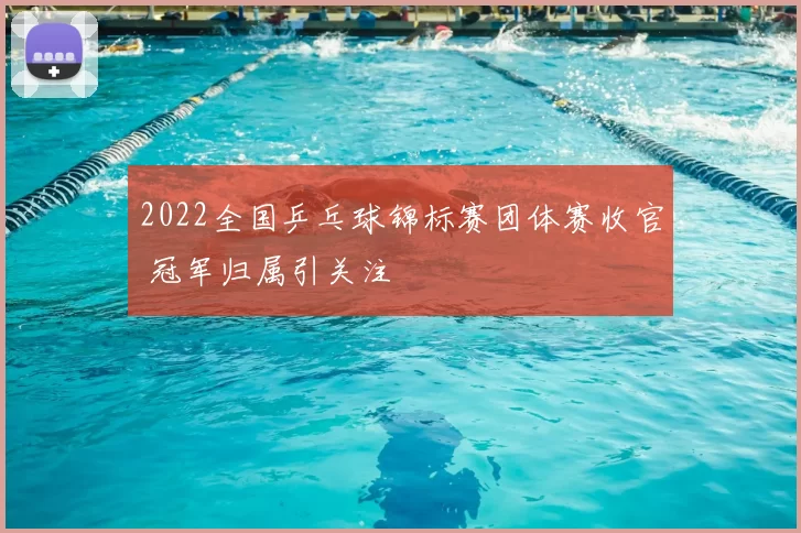 2022全国乒乓球锦标赛团体赛收官 冠军归属引关注