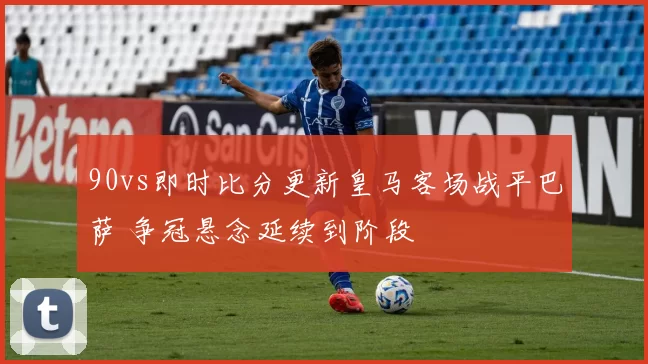 90vs即时比分更新皇马客场战平巴萨 争冠悬念延续到阶段