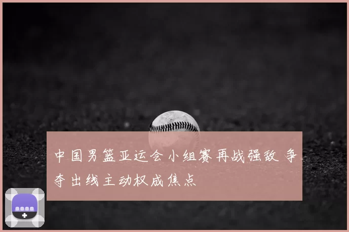 中国男篮亚运会小组赛再战强敌 争夺出线主动权成焦点