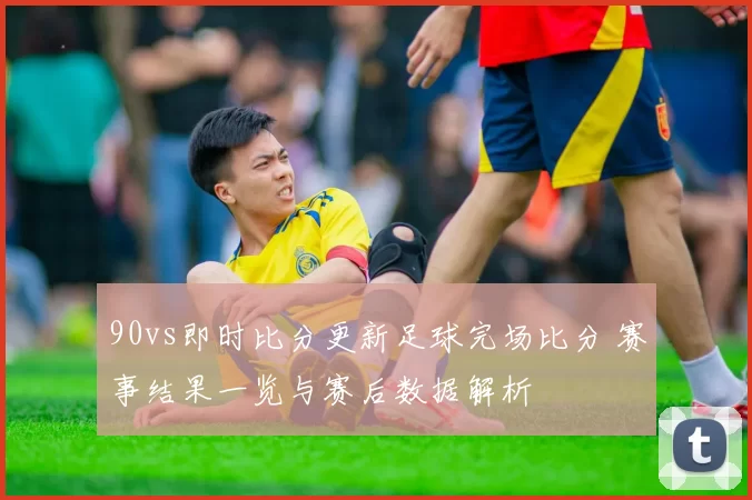 90vs即时比分更新足球完场比分 赛事结果一览与赛后数据解析