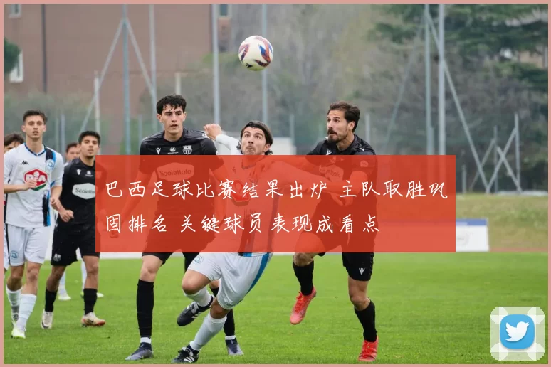 巴西足球比赛结果出炉 主队取胜巩固排名 关键球员表现成看点
