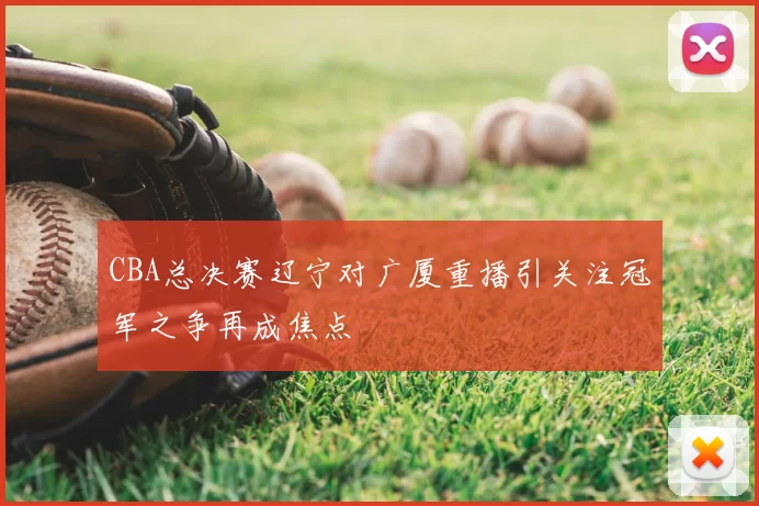 CBA总决赛辽宁对广厦重播引关注冠军之争再成焦点