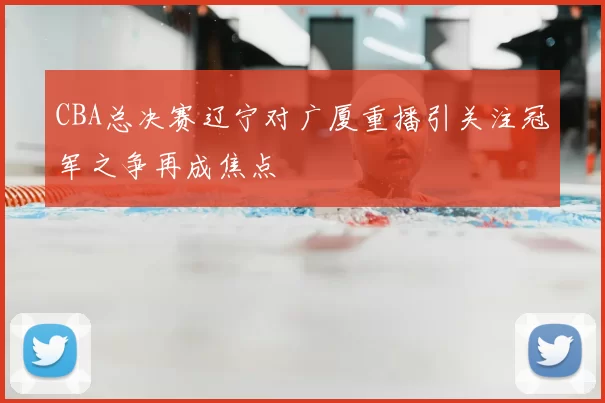 CBA总决赛辽宁对广厦重播引关注冠军之争再成焦点