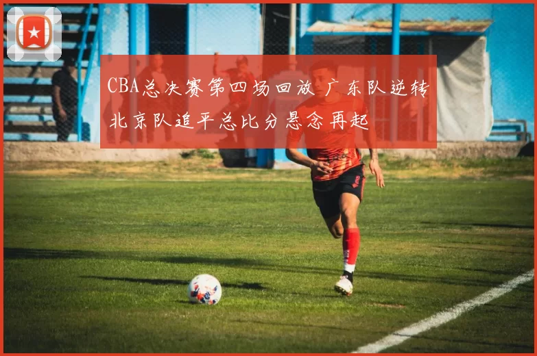 CBA总决赛第四场回放 广东队逆转北京队追平总比分悬念再起