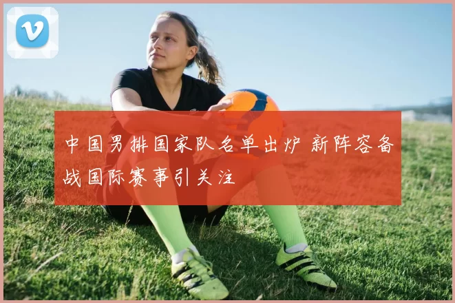 中国男排国家队名单出炉 新阵容备战国际赛事引关注